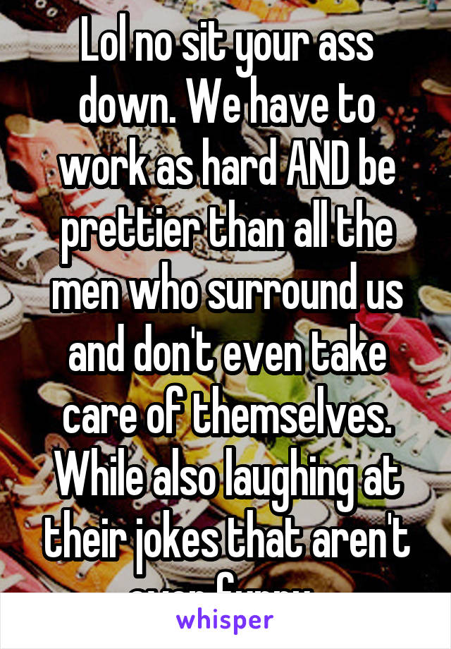 Lol no sit your ass down. We have to work as hard AND be prettier than all the men who surround us and don't even take care of themselves. While also laughing at their jokes that aren't even funny. 