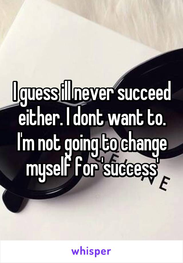 I guess ill never succeed either. I dont want to. I'm not going to change myself for 'success'