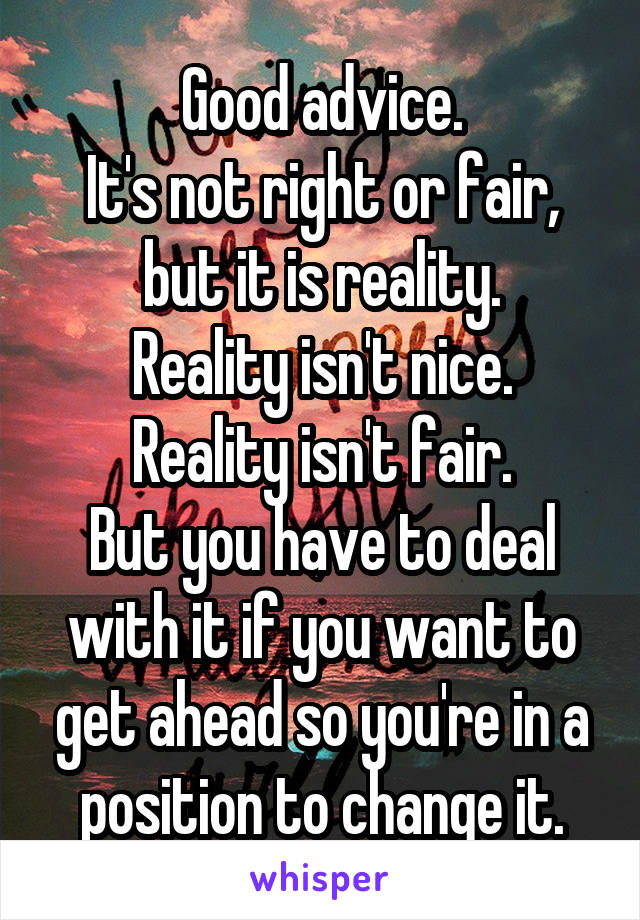 Good advice.
It's not right or fair, but it is reality.
Reality isn't nice.
Reality isn't fair.
But you have to deal with it if you want to get ahead so you're in a position to change it.