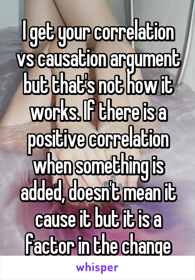 I get your correlation vs causation argument but that's not how it works. If there is a positive correlation when something is added, doesn't mean it cause it but it is a factor in the change