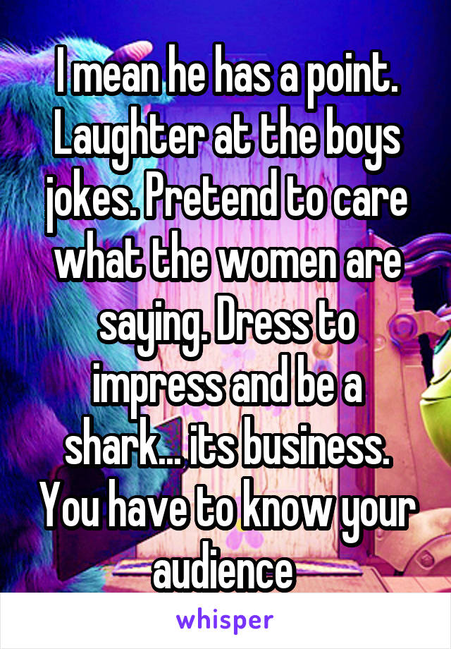 I mean he has a point. Laughter at the boys jokes. Pretend to care what the women are saying. Dress to impress and be a shark... its business. You have to know your audience 