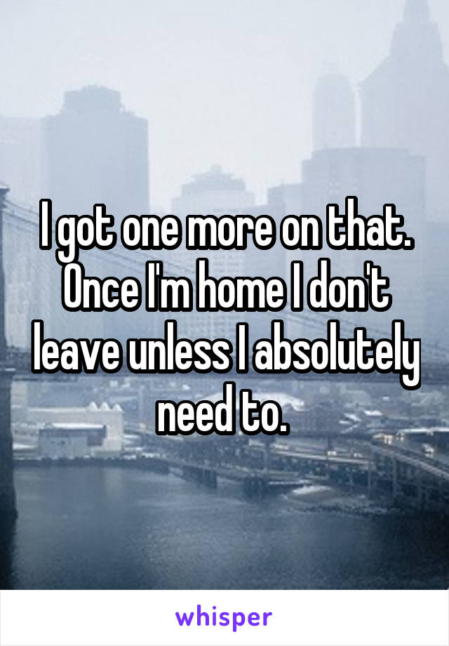 I got one more on that. Once I'm home I don't leave unless I absolutely need to. 