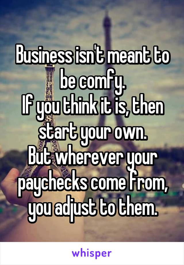 Business isn't meant to be comfy.
If you think it is, then start your own.
But wherever your paychecks come from, you adjust to them.