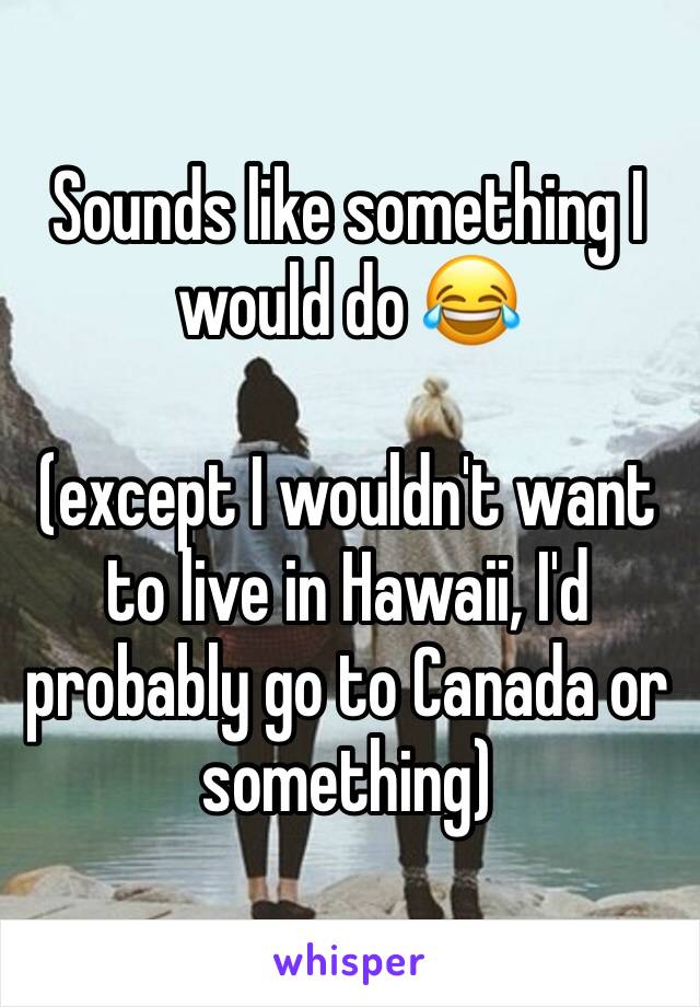 Sounds like something I would do 😂 

(except I wouldn't want to live in Hawaii, I'd probably go to Canada or something)