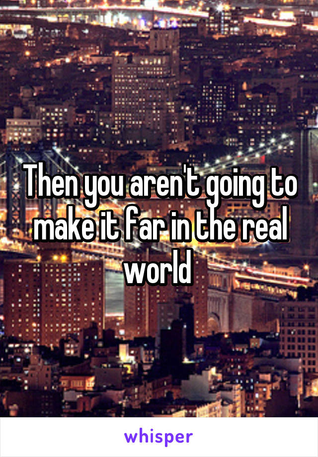 Then you aren't going to make it far in the real world 