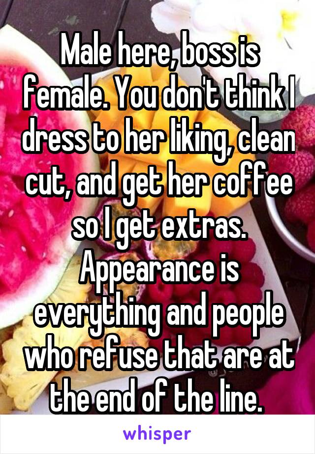 Male here, boss is female. You don't think I dress to her liking, clean cut, and get her coffee so I get extras. Appearance is everything and people who refuse that are at the end of the line. 