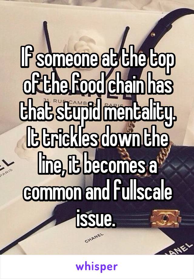 If someone at the top of the food chain has that stupid mentality. It trickles down the line, it becomes a common and fullscale issue. 