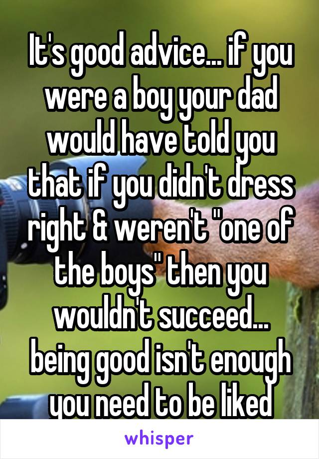 It's good advice... if you were a boy your dad would have told you that if you didn't dress right & weren't "one of the boys" then you wouldn't succeed... being good isn't enough you need to be liked