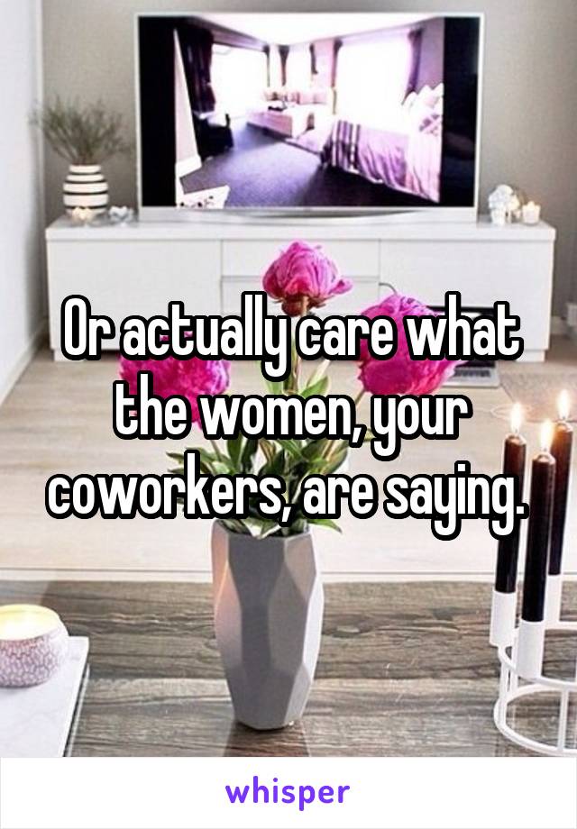 Or actually care what the women, your coworkers, are saying. 