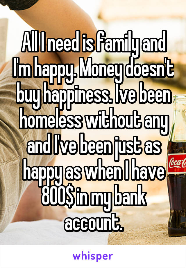 All I need is family and I'm happy. Money doesn't buy happiness. Ive been homeless without any and I've been just as happy as when I have 800$ in my bank account.
