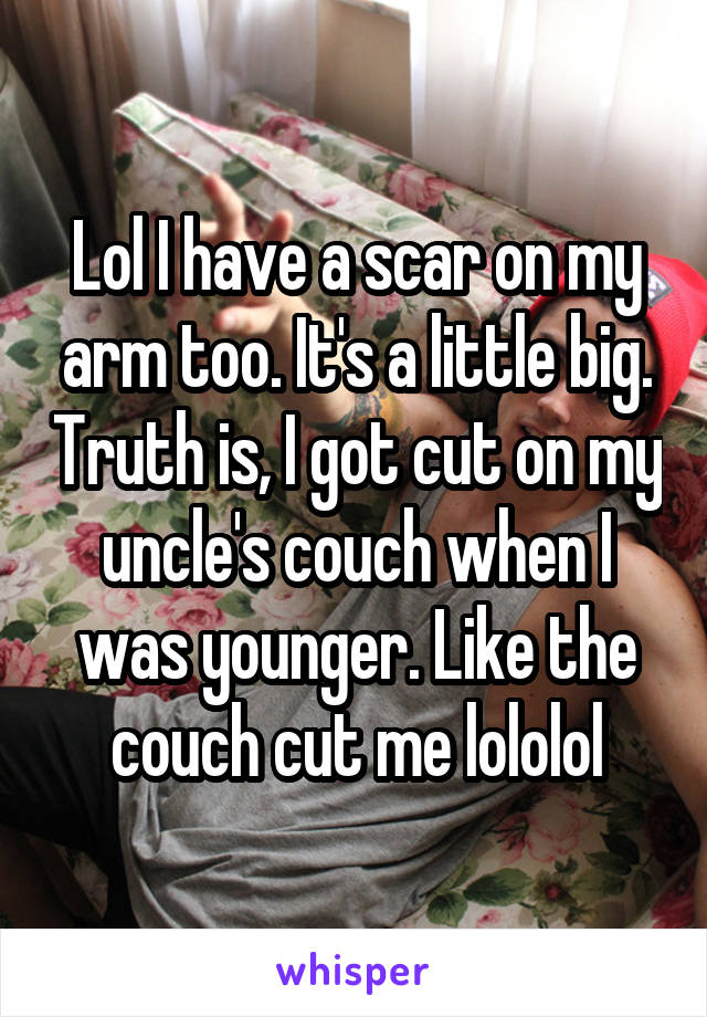 Lol I have a scar on my arm too. It's a little big. Truth is, I got cut on my uncle's couch when I was younger. Like the couch cut me lololol