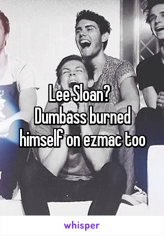 Lee Sloan?  
Dumbass burned himself on ezmac too