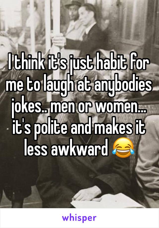 I think it's just habit for me to laugh at anybodies jokes.. men or women... it's polite and makes it less awkward 😂