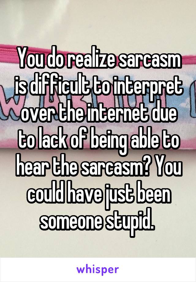 You do realize sarcasm is difficult to interpret over the internet due to lack of being able to hear the sarcasm? You could have just been someone stupid. 