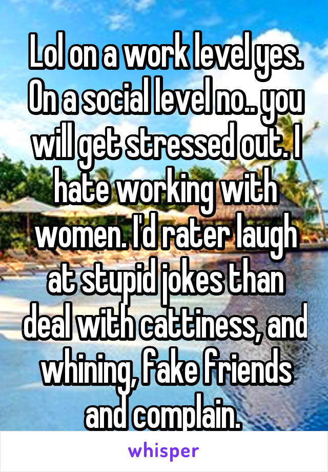 Lol on a work level yes. On a social level no.. you will get stressed out. I hate working with women. I'd rater laugh at stupid jokes than deal with cattiness, and whining, fake friends and complain. 
