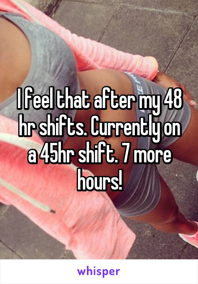 I feel that after my 48 hr shifts. Currently on a 45hr shift. 7 more hours!