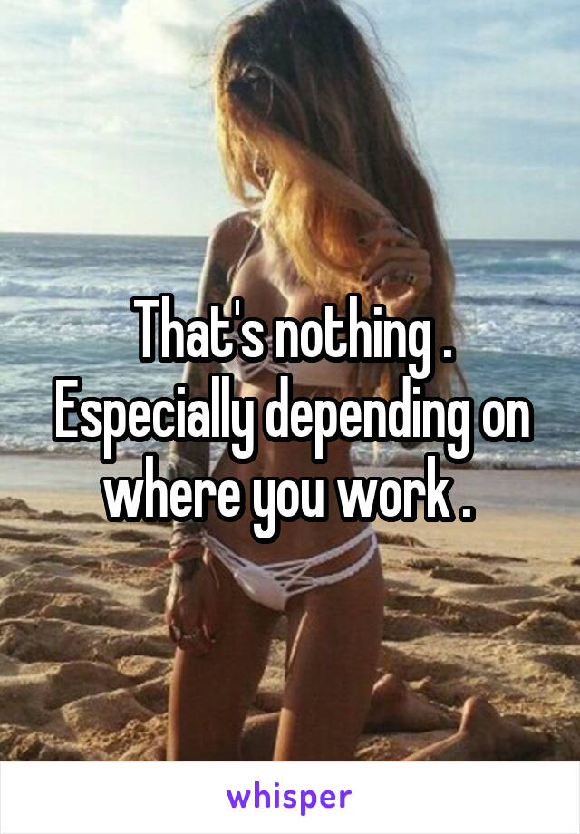 That's nothing . Especially depending on where you work . 