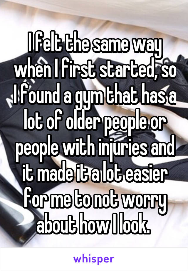 I felt the same way when I first started, so I found a gym that has a lot of older people or people with injuries and it made it a lot easier for me to not worry about how I look. 