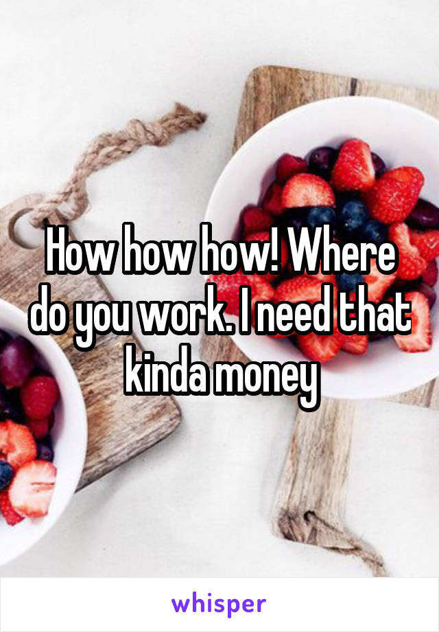 How how how! Where do you work. I need that kinda money