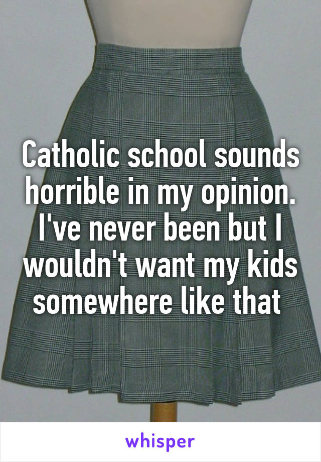 Catholic school sounds horrible in my opinion. I've never been but I wouldn't want my kids somewhere like that 