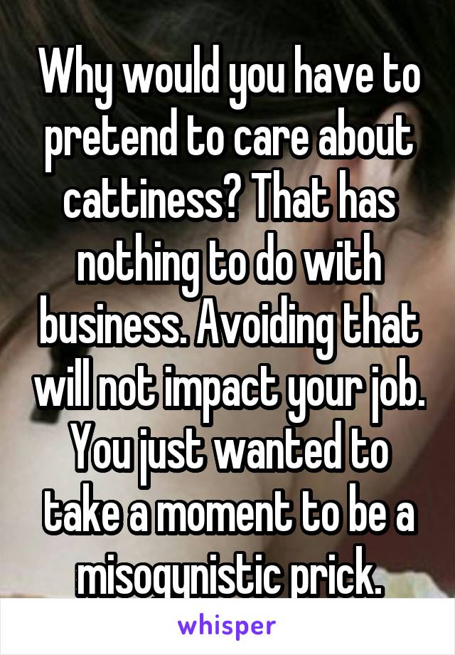 Why would you have to pretend to care about cattiness? That has nothing to do with business. Avoiding that will not impact your job. You just wanted to take a moment to be a misogynistic prick.