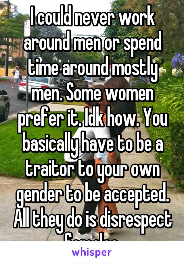 I could never work around men or spend time around mostly men. Some women prefer it. Idk how. You basically have to be a traitor to your own gender to be accepted. All they do is disrespect females.
