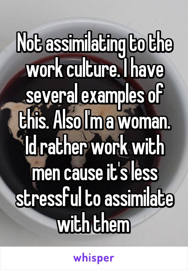 Not assimilating to the work culture. I have several examples of this. Also I'm a woman. Id rather work with men cause it's less stressful to assimilate with them 