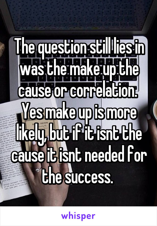 The question still lies in was the make up the cause or correlation. 
Yes make up is more likely, but if it isnt the cause it isnt needed for the success. 