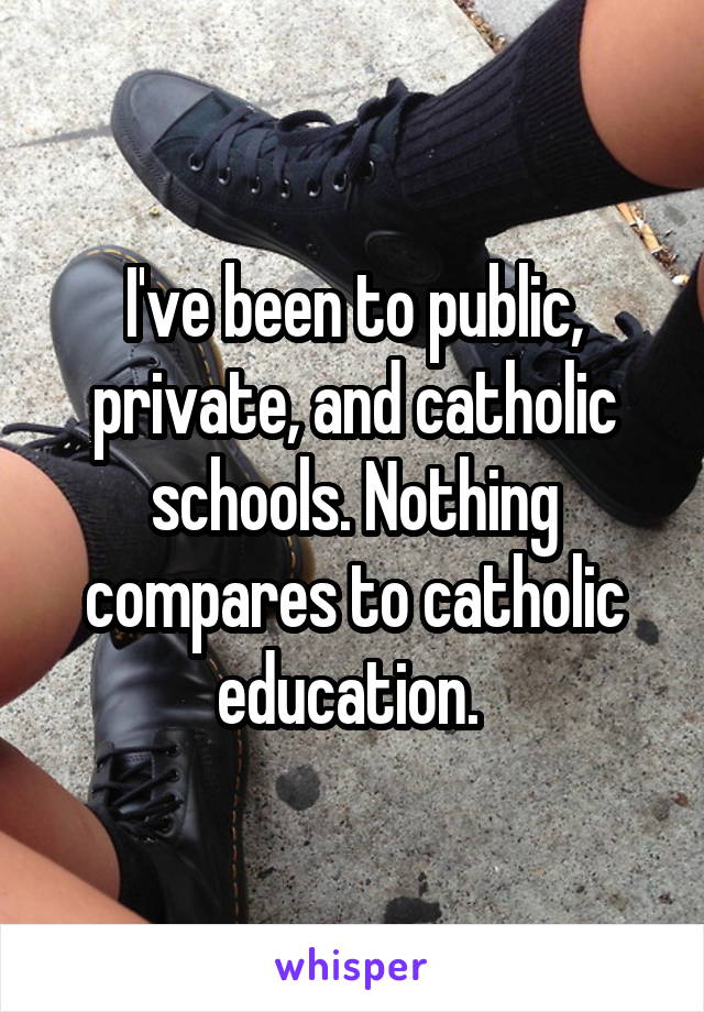 I've been to public, private, and catholic schools. Nothing compares to catholic education. 