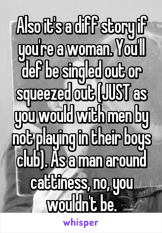 Also it's a diff story if you're a woman. You'll def be singled out or squeezed out (JUST as you would with men by not playing in their boys club). As a man around cattiness, no, you wouldn't be.