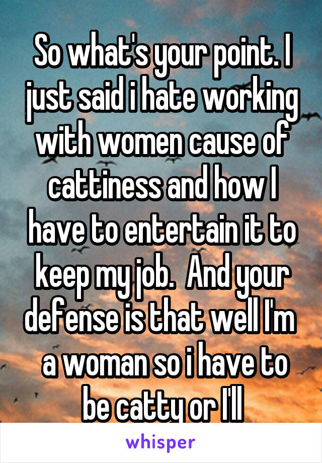 So what's your point. I just said i hate working with women cause of cattiness and how I have to entertain it to keep my job.  And your defense is that well I'm   a woman so i have to be catty or I'll