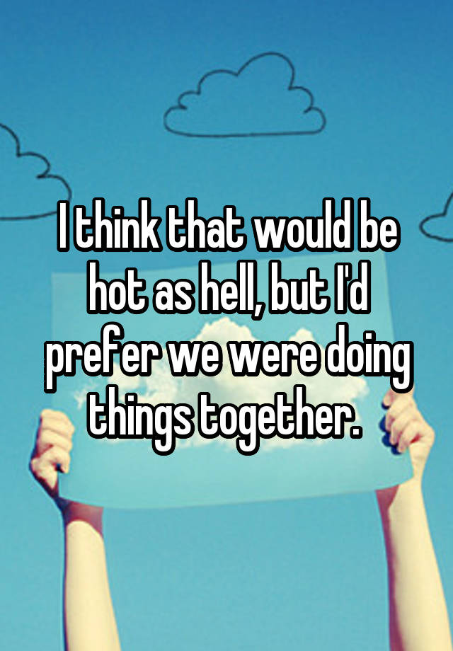 i-think-that-would-be-hot-as-hell-but-i-d-prefer-we-were-doing-things