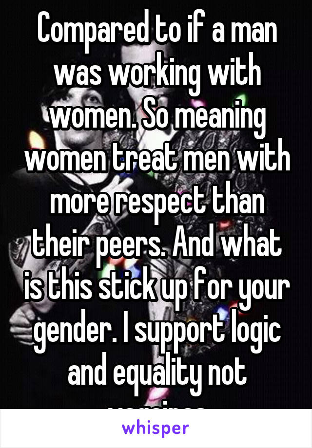 Compared to if a man was working with women. So meaning women treat men with more respect than their peers. And what is this stick up for your gender. I support logic and equality not vagainas