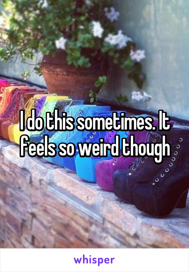 I do this sometimes. It feels so weird though