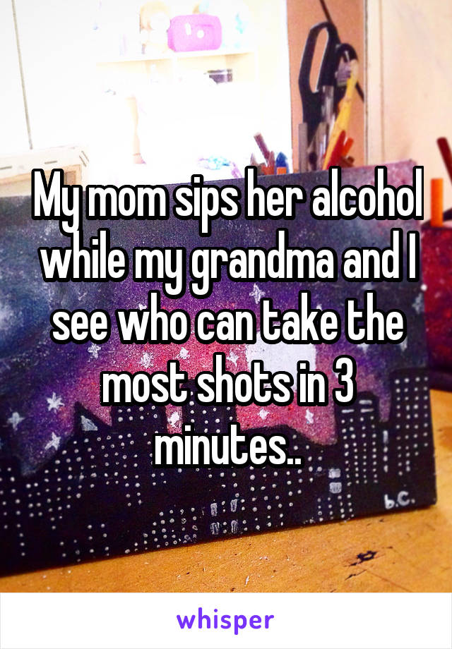 My mom sips her alcohol while my grandma and I see who can take the most shots in 3 minutes..