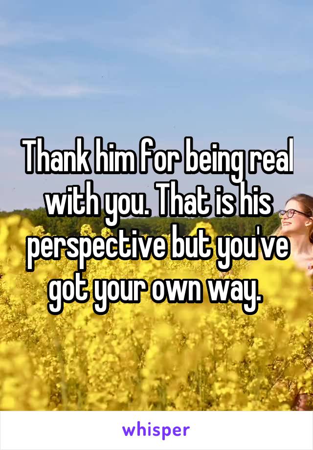 Thank him for being real with you. That is his perspective but you've got your own way. 
