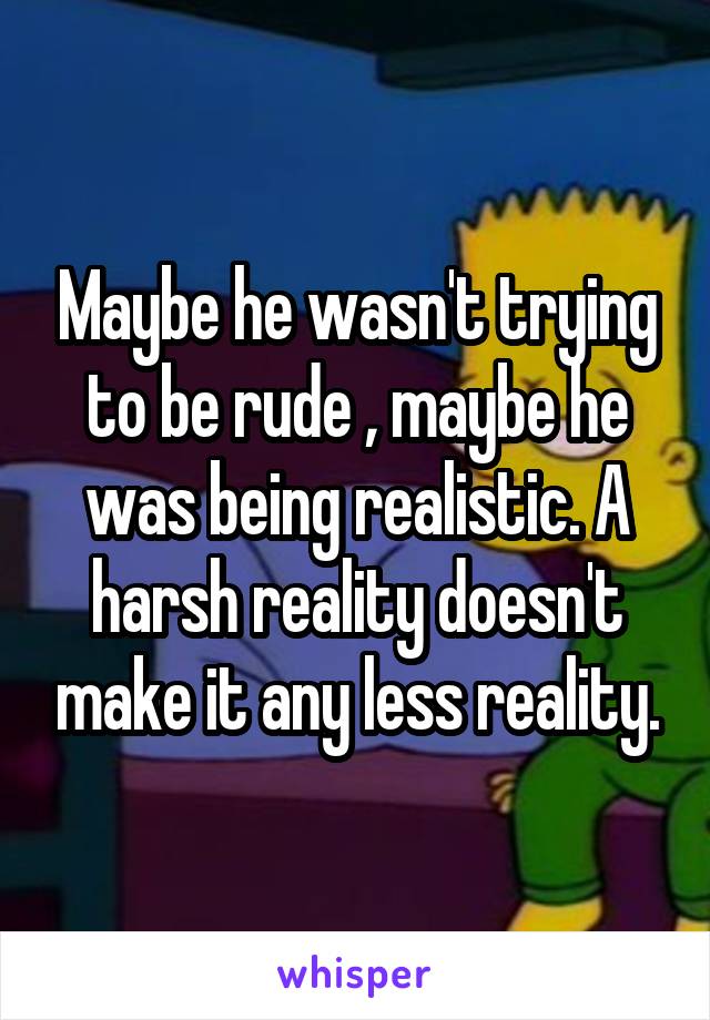Maybe he wasn't trying to be rude , maybe he was being realistic. A harsh reality doesn't make it any less reality.