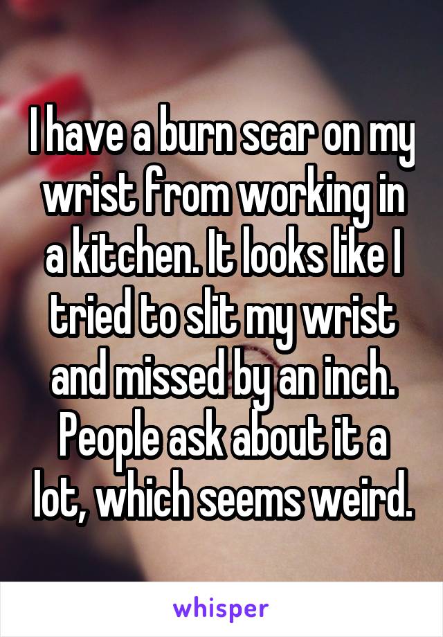 I have a burn scar on my wrist from working in a kitchen. It looks like I tried to slit my wrist and missed by an inch.
People ask about it a lot, which seems weird.