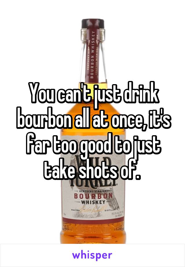 You can't just drink bourbon all at once, it's far too good to just take shots of. 