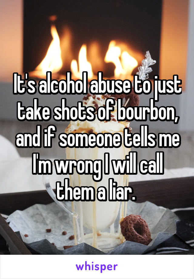 It's alcohol abuse to just take shots of bourbon, and if someone tells me I'm wrong I will call them a liar. 