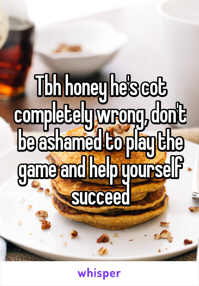 Tbh honey he's cot completely wrong, don't be ashamed to play the game and help yourself succeed