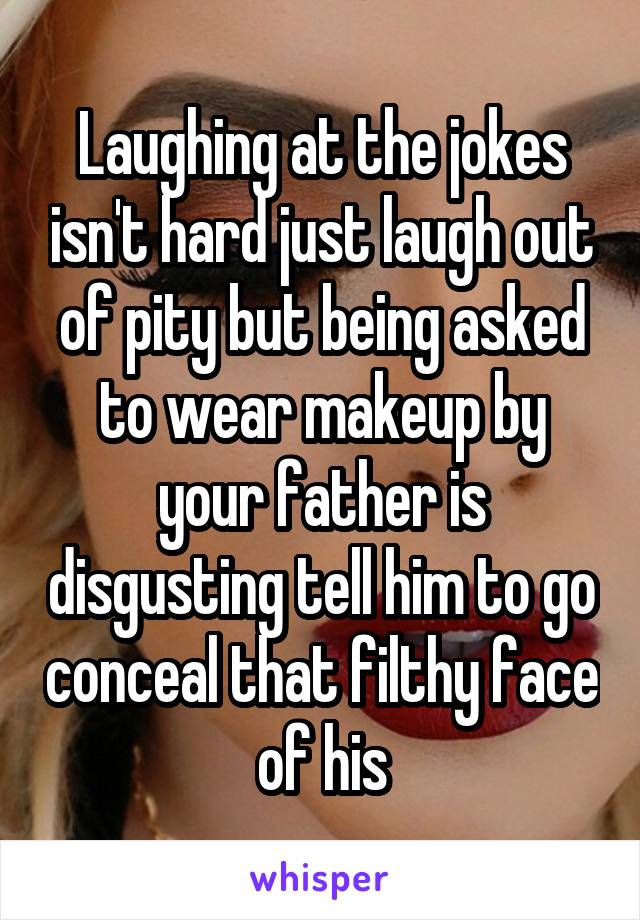 Laughing at the jokes isn't hard just laugh out of pity but being asked to wear makeup by your father is disgusting tell him to go conceal that filthy face of his