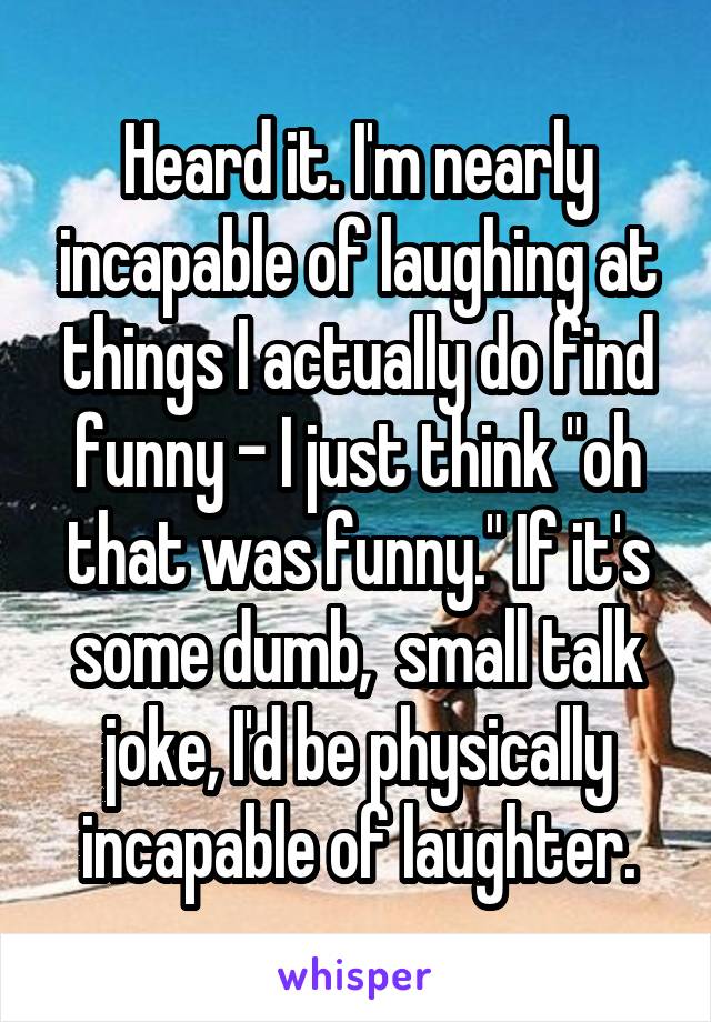 Heard it. I'm nearly incapable of laughing at things I actually do find funny - I just think "oh that was funny." If it's some dumb,  small talk joke, I'd be physically incapable of laughter.