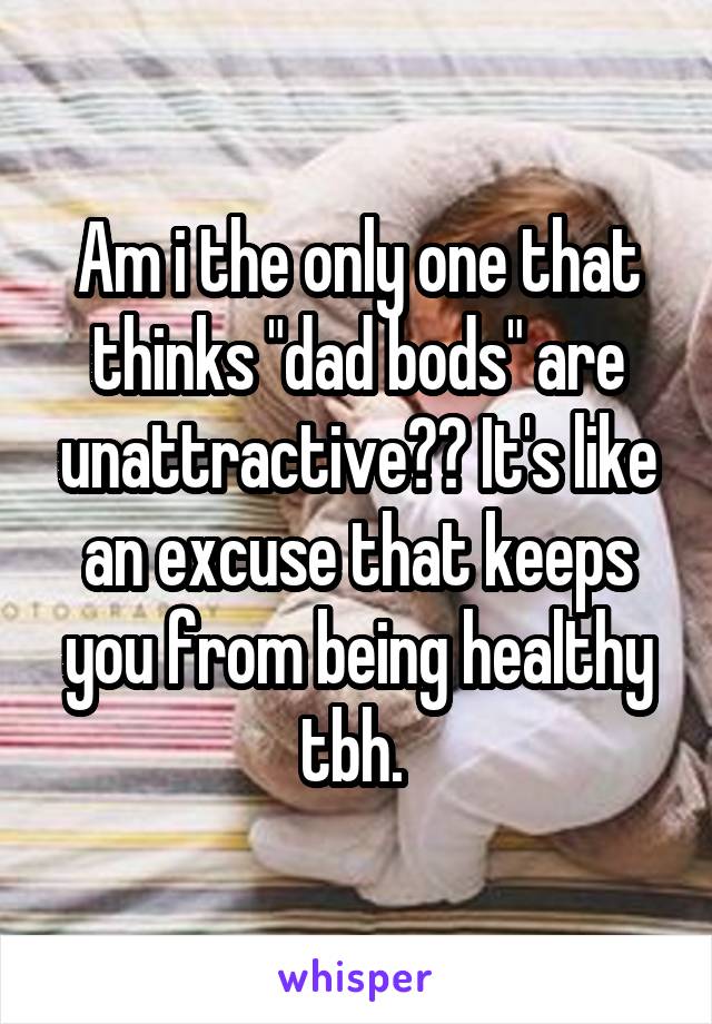 Am i the only one that thinks "dad bods" are unattractive?? It's like an excuse that keeps you from being healthy tbh. 