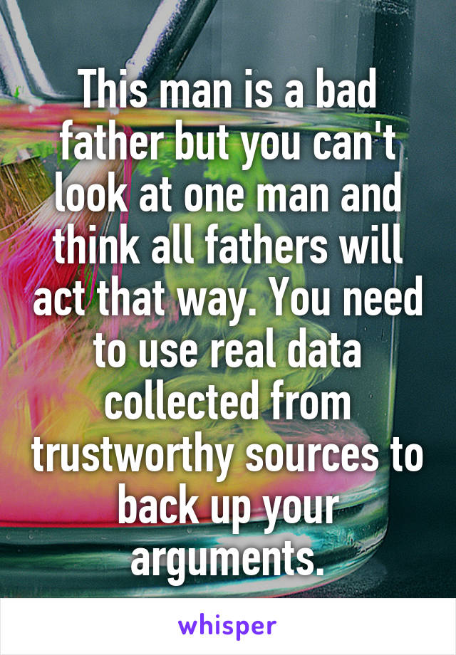 This man is a bad father but you can't look at one man and think all fathers will act that way. You need to use real data collected from trustworthy sources to back up your arguments.