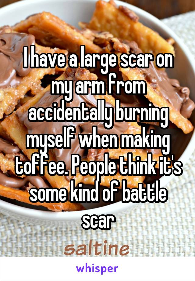 I have a large scar on my arm from accidentally burning myself when making toffee. People think it's some kind of battle scar