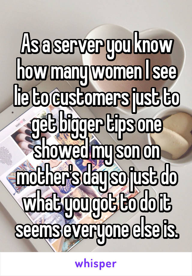 As a server you know how many women I see lie to customers just to get bigger tips one showed my son on mother's day so just do what you got to do it seems everyone else is.