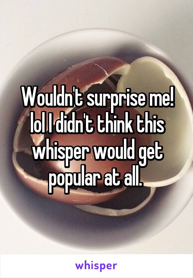 Wouldn't surprise me! lol I didn't think this whisper would get popular at all. 
