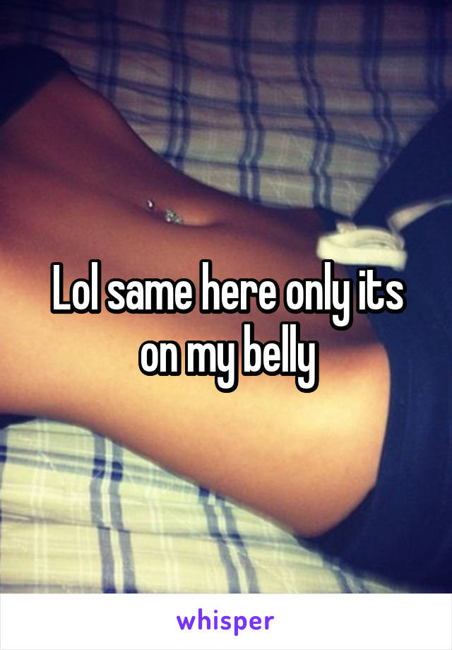 Lol same here only its on my belly