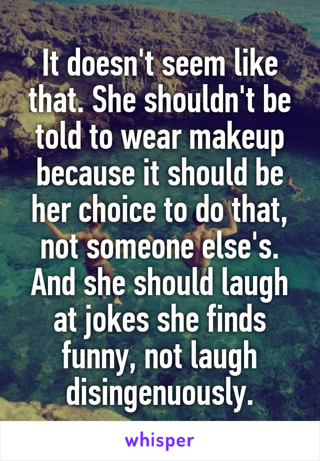 It doesn't seem like that. She shouldn't be told to wear makeup because it should be her choice to do that, not someone else's. And she should laugh at jokes she finds funny, not laugh disingenuously.